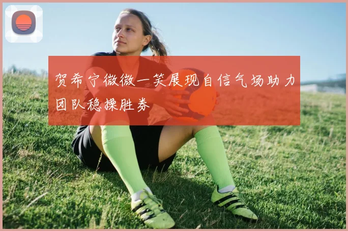 贺希宁微微一笑展现自信气场助力团队稳操胜券