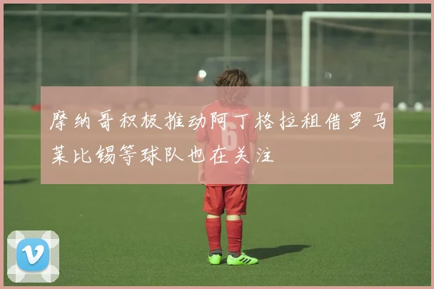摩纳哥积极推动阿丁格拉租借罗马莱比锡等球队也在关注