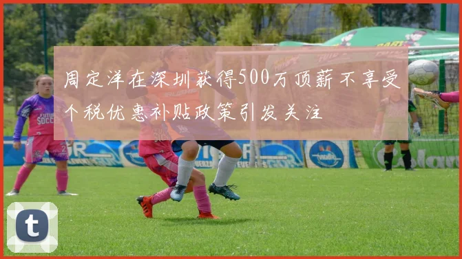 周定洋在深圳获得500万顶薪不享受个税优惠补贴政策引发关注