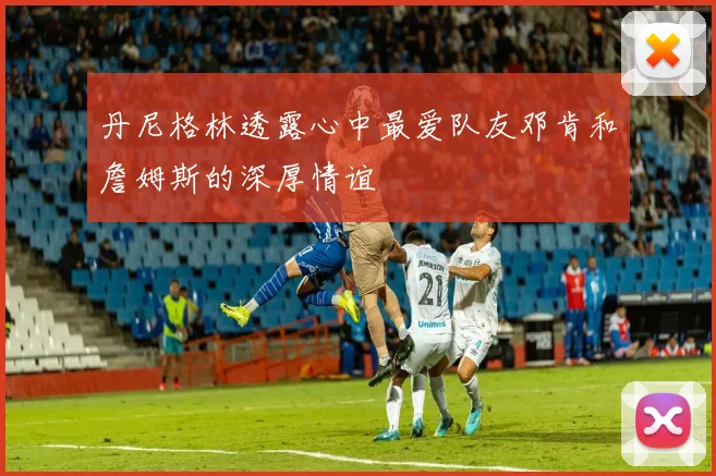 丹尼格林透露心中最爱队友邓肯和詹姆斯的深厚情谊