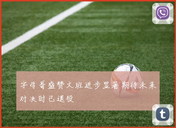 字母哥盛赞文班进步显著期待未来对决时已退役