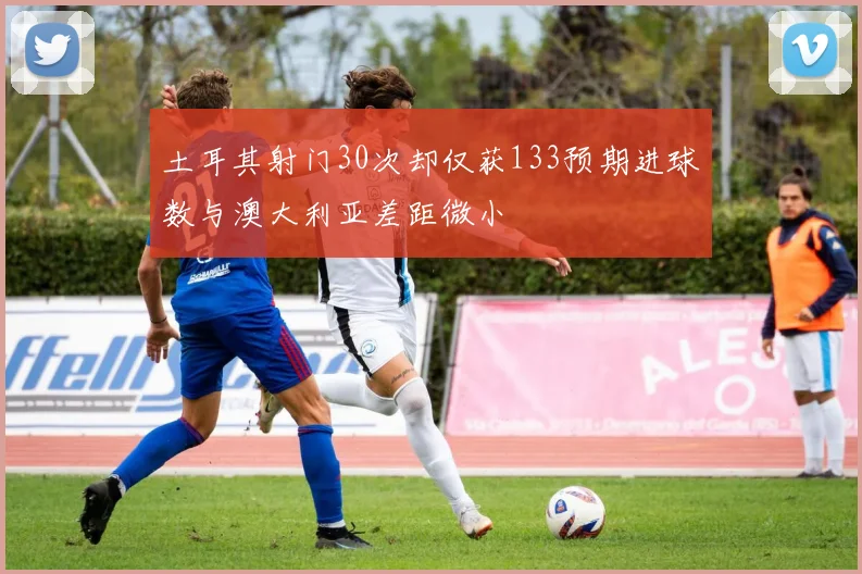 土耳其射门30次却仅获133预期进球数与澳大利亚差距微小
