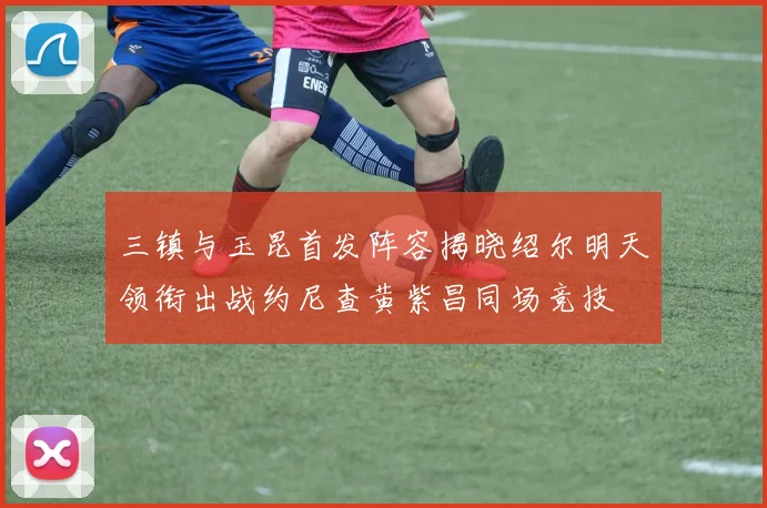 三镇与玉昆首发阵容揭晓绍尔明天领衔出战约尼查黄紫昌同场竞技