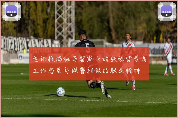电讯报揭秘马雷斯卡的教练背景与工作态度与佩普相似的职业精神