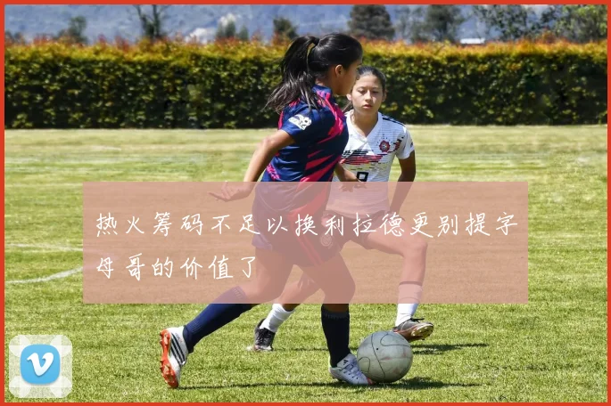 热火筹码不足以换利拉德更别提字母哥的价值了