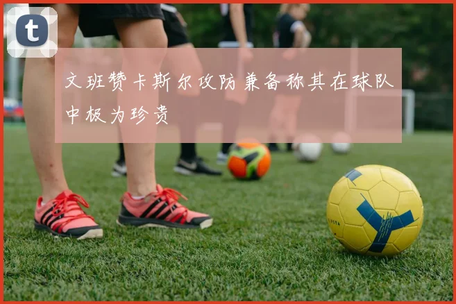 文班赞卡斯尔攻防兼备称其在球队中极为珍贵