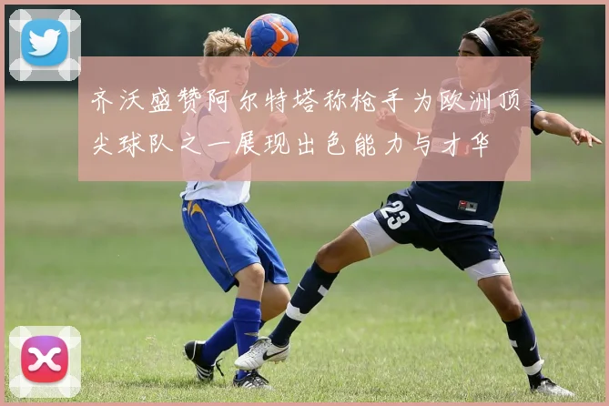 齐沃盛赞阿尔特塔称枪手为欧洲顶尖球队之一展现出色能力与才华