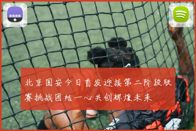 北京国安今日首发迎接第二阶段联赛挑战团结一心共创辉煌未来