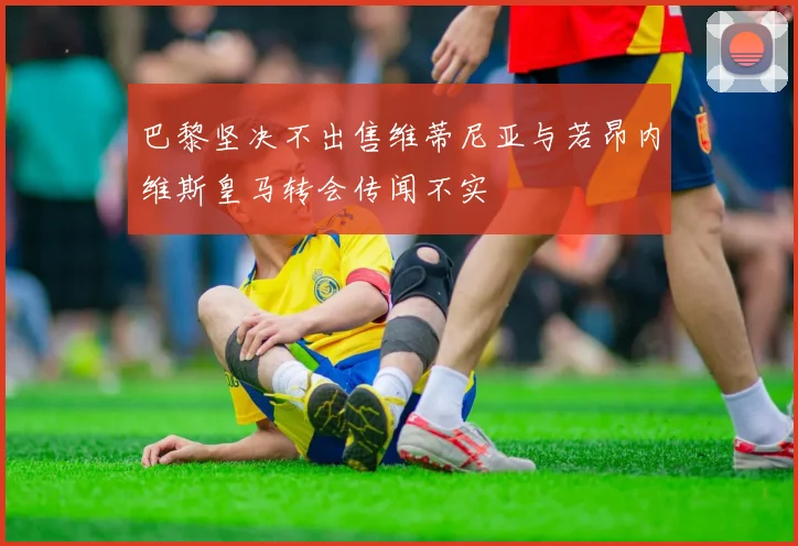 巴黎坚决不出售维蒂尼亚与若昂内维斯皇马转会传闻不实
