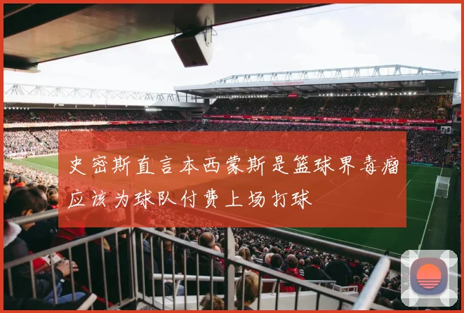 史密斯直言本西蒙斯是篮球界毒瘤应该为球队付费上场打球