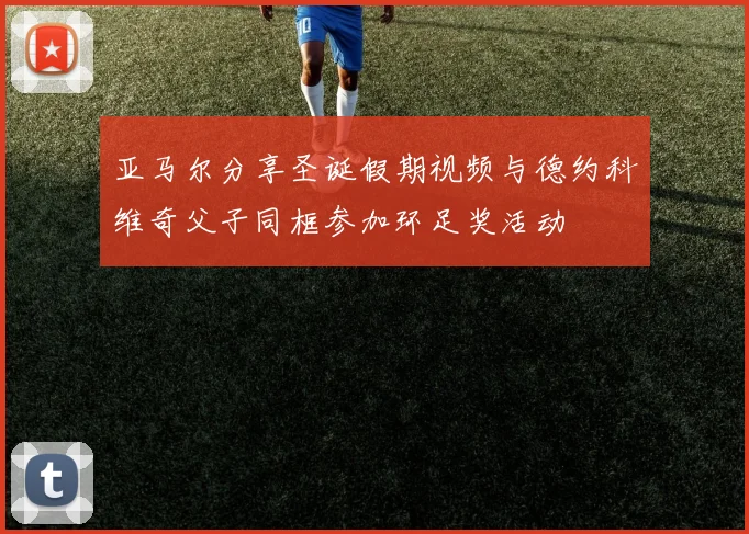 亚马尔分享圣诞假期视频与德约科维奇父子同框参加环足奖活动