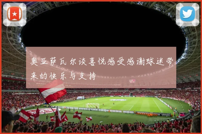 奥亚萨瓦尔谈喜悦感受感谢球迷带来的快乐与支持