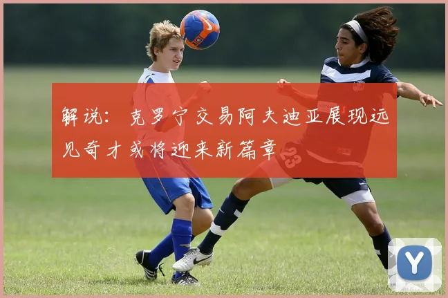 解说：克罗宁交易阿夫迪亚展现远见奇才或将迎来新篇章