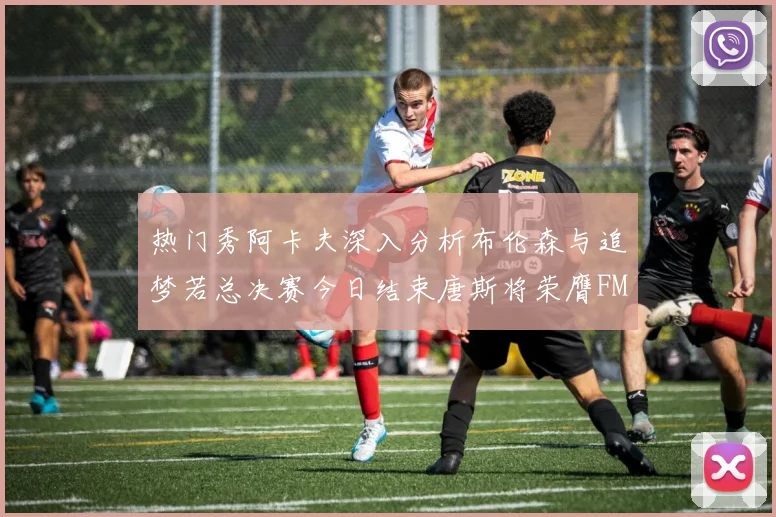 热门秀阿卡夫深入分析布伦森与追梦若总决赛今日结束唐斯将荣膺FMVP