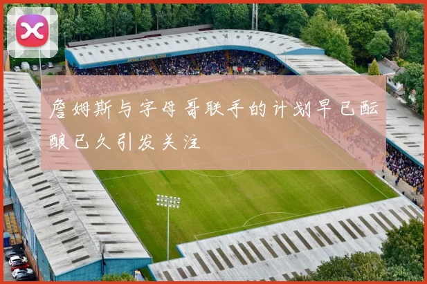 詹姆斯与字母哥联手的计划早已酝酿已久引发关注