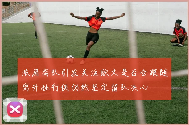 浓眉离队引发关注欧文是否会跟随离开独行侠仍然坚定留队决心