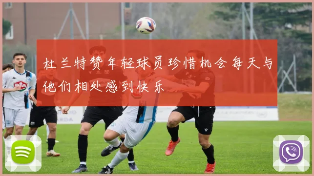 杜兰特赞年轻球员珍惜机会每天与他们相处感到快乐