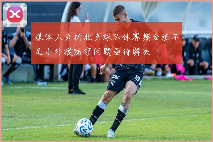媒体人分析北京球队休赛期合练不足小外援防守问题亟待解决