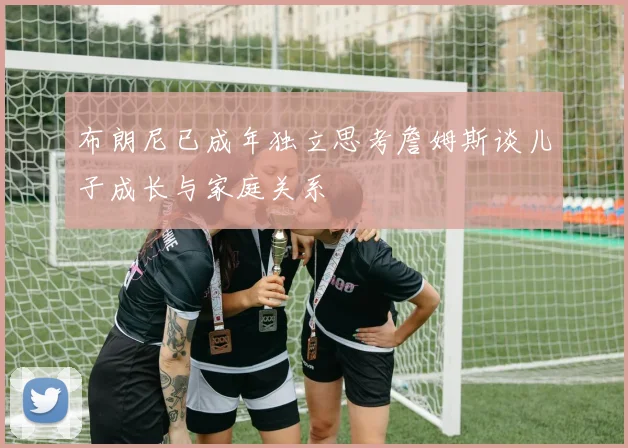 布朗尼已成年独立思考詹姆斯谈儿子成长与家庭关系