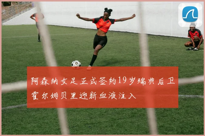 阿森纳女足正式签约19岁瑞典后卫霍尔姆贝里迎新血液注入
