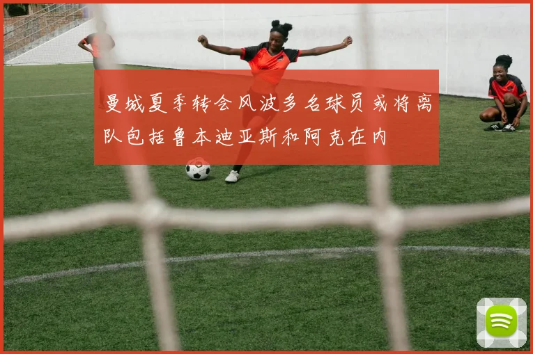 曼城夏季转会风波多名球员或将离队包括鲁本迪亚斯和阿克在内