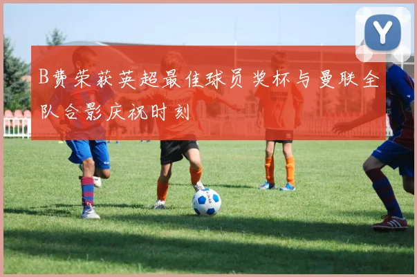 B费荣获英超最佳球员奖杯与曼联全队合影庆祝时刻