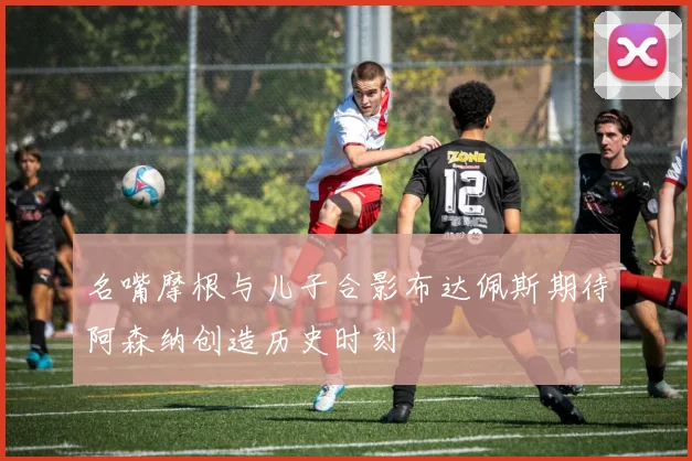 名嘴摩根与儿子合影布达佩斯期待阿森纳创造历史时刻